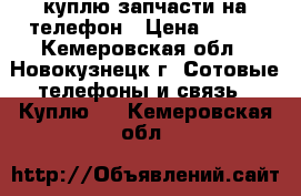 куплю запчасти на телефон › Цена ­ 250 - Кемеровская обл., Новокузнецк г. Сотовые телефоны и связь » Куплю   . Кемеровская обл.